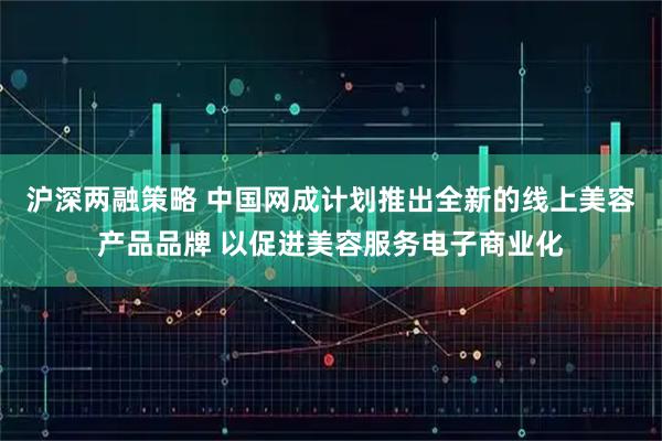 沪深两融策略 中国网成计划推出全新的线上美容产品品牌 以促进美容服务电子商业化