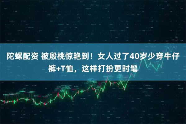 陀螺配资 被殷桃惊艳到！女人过了40岁少穿牛仔裤+T恤，这样打扮更时髦