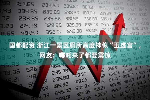 国都配资 浙江一景区厕所高度神似“玉虚宫”，网友：哪吒来了都要震惊