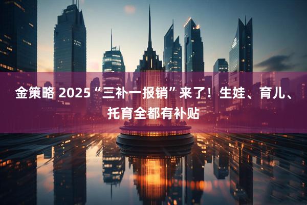金策略 2025“三补一报销”来了！生娃、育儿、托育全都有补贴