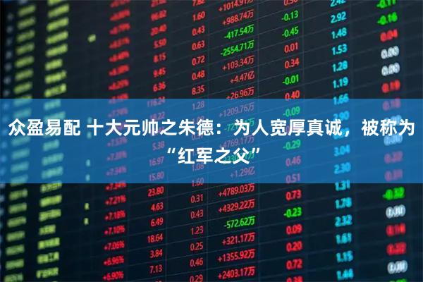 众盈易配 十大元帅之朱德：为人宽厚真诚，被称为“红军之父”