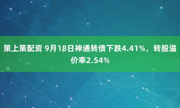 策上策配资 9月18日神通转债下跌4.41%，转股溢价率2.54%