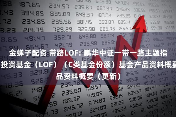 金蝉子配资 带路LOF: 鹏华中证一带一路主题指数型证券投资基金（LOF）（C类基金份额）基金产品资料概要（更新）