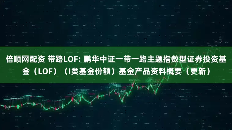 倍顺网配资 带路LOF: 鹏华中证一带一路主题指数型证券投资基金（LOF）（I类基金份额）基金产品资料概要（更新）