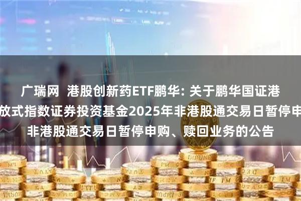 广瑞网  港股创新药ETF鹏华: 关于鹏华国证港股通创新药交易型开放式指数证券投资基金2025年非港股通交易日暂停申购、赎回业务的公告