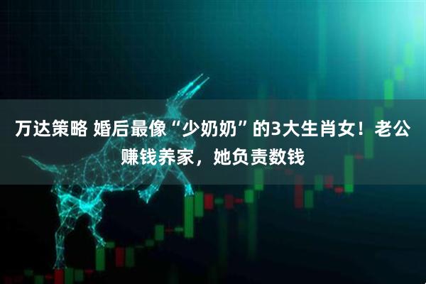 万达策略 婚后最像“少奶奶”的3大生肖女！老公赚钱养家，她负责数钱