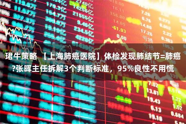 珺牛策略 【上海肺癌医院】体检发现肺结节=肺癌?张晖主任拆解3个判断标准，95%良性不用慌