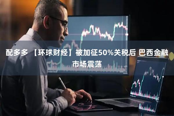 配多多 【环球财经】被加征50%关税后 巴西金融市场震荡