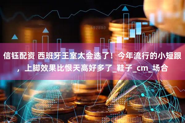 信钰配资 西班牙王室太会选了！今年流行的小短跟，上脚效果比恨天高好多了_鞋子_cm_场合