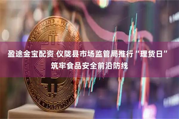 盈途金宝配资 仪陇县市场监管局推行“理货日” 筑牢食品安全前沿防线
