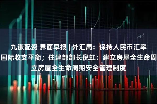 九谦配资 界面早报 | 外汇局:保持人民币汇率基本稳定,维护国际收支平衡;住建部部长倪虹:建立房屋全生命周期安全管理制度